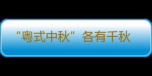 “粤式中秋”各有千秋 广东人除了吃月饼过八月十五热火朝天花样多